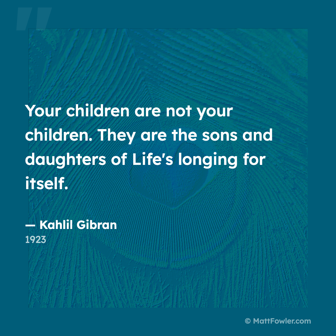 “Your children are not your children. They are the sons and daughters of Life's longing for itself.” — Kahlil Gibran, 1923