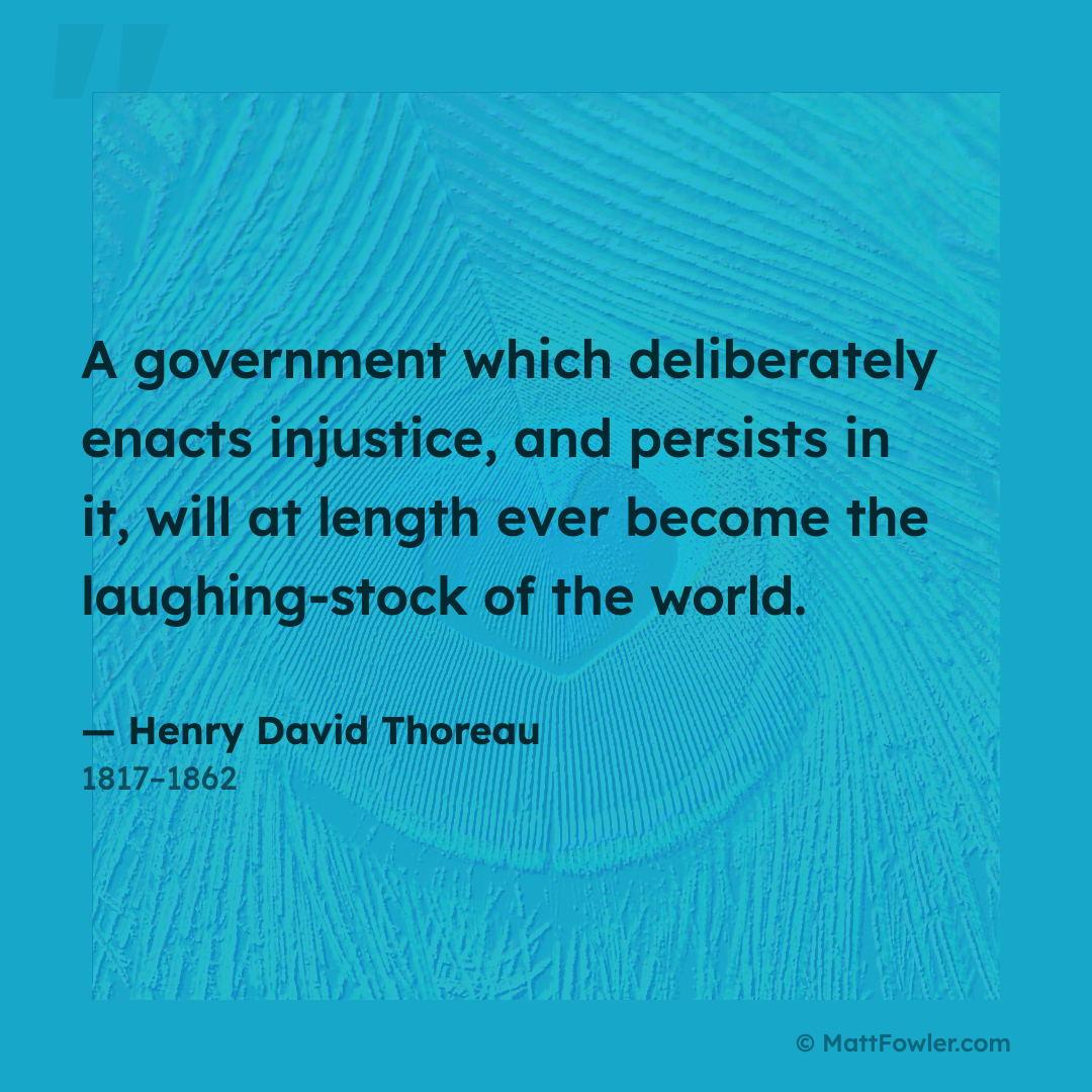 “A government which deliberately enacts injustice, and persists in it, will at length ever become the laughing-stock of the world.” — Henry David Thoreau, 1817–1862