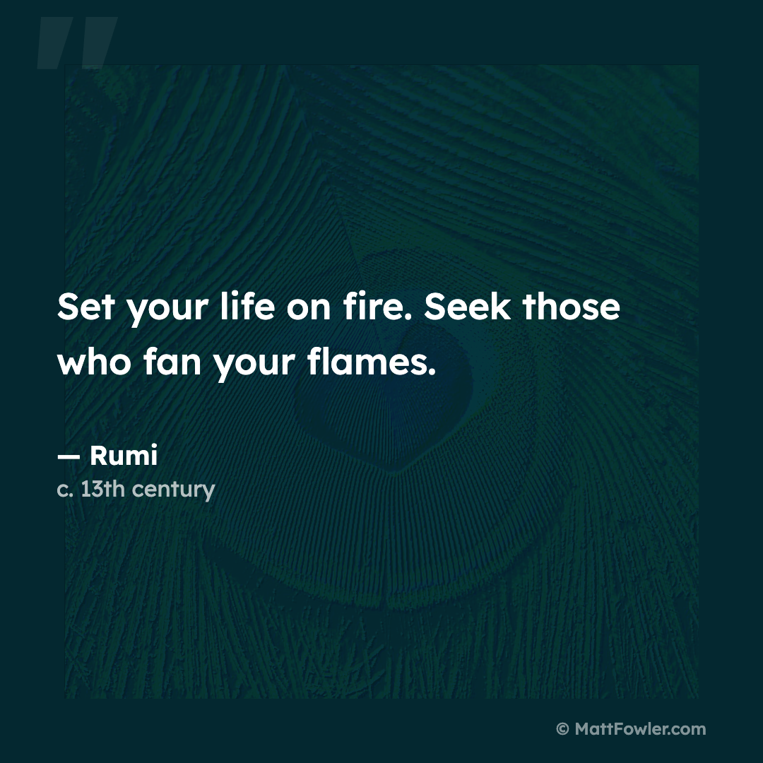 “Set your life on fire. Seek those who fan your flames.” — Rumi, c. 13th century