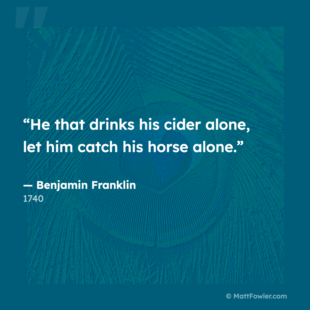 “He that drinks his cider alone, let him catch his horse alone.” — Benjamin Franklin, 1740