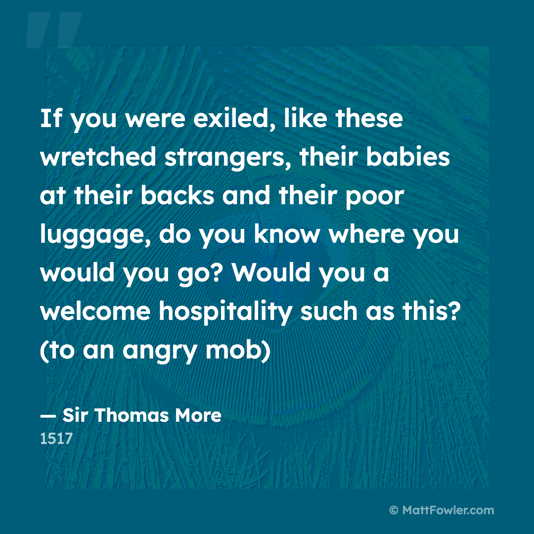 “If you were exiled, like these wretched strangers, their babies at their backs and their poor luggage, do you know where you would you go? Would you a welcome hospitality such as this? (to an angry mob)” — Sir Thomas More, 1517